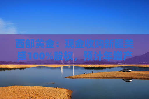 西部黄金：现金收购新疆美盛100%股权，预计年增产值26亿