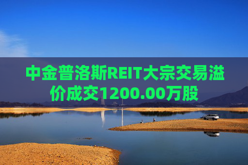 中金普洛斯REIT大宗交易溢价成交1200.00万股