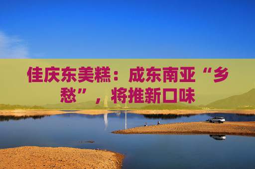 佳庆东美糕：成东南亚“乡愁”，将推新口味