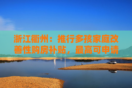 浙江衢州：推行多孩家庭改善性购房补贴，最高可申请补贴20万元