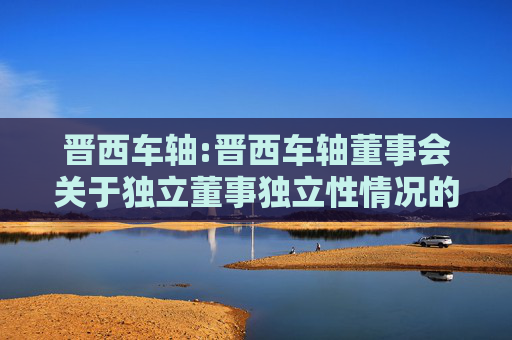 晋西车轴:晋西车轴董事会关于独立董事独立性情况的专项意见