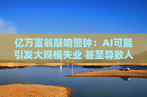亿万富翁敲响警钟：AI可能引发大规模失业 甚至导致人类灭绝