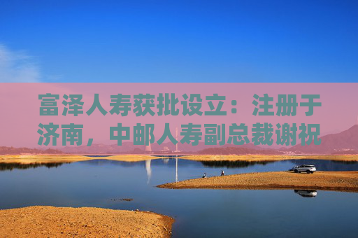 富泽人寿获批设立：注册于济南，中邮人寿副总裁谢祝锋或将任总裁