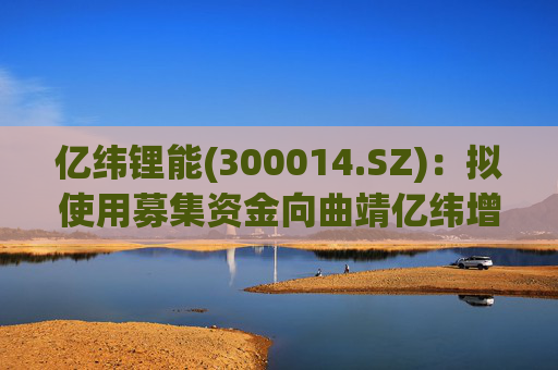 亿纬锂能(300014.SZ)：拟使用募集资金向曲靖亿纬增资及提供借款用于实施募投项目