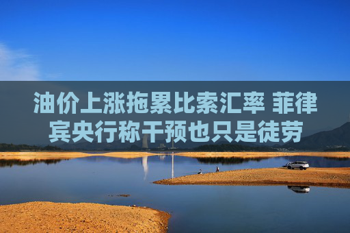油价上涨拖累比索汇率 菲律宾央行称干预也只是徒劳