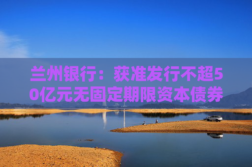 兰州银行：获准发行不超50亿元无固定期限资本债券