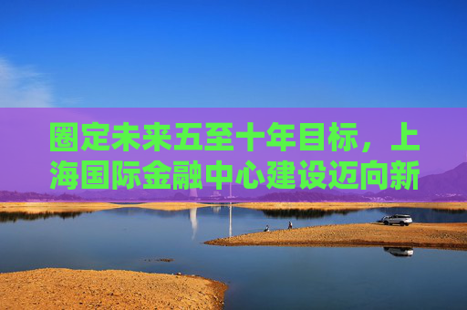 圈定未来五至十年目标，上海国际金融中心建设迈向新阶段