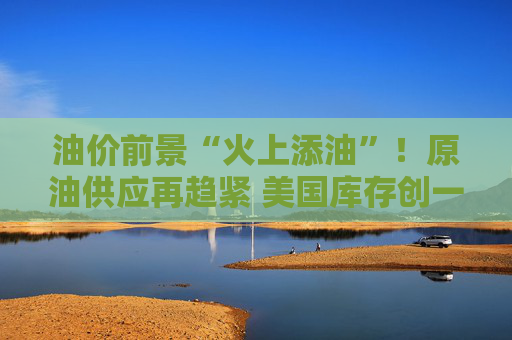油价前景“火上添油”！原油供应再趋紧 美国库存创一年来最大降幅