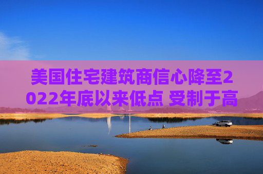 美国住宅建筑商信心降至2022年底以来低点 受制于高利率和经济担忧