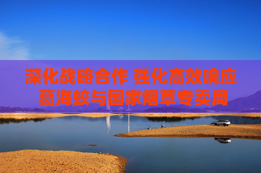 深化战略合作 强化高效响应 葛海蛟与国家烟草专卖局局长张建民举行工作会谈