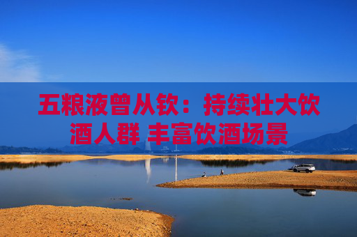 五粮液曾从钦：持续壮大饮酒人群 丰富饮酒场景