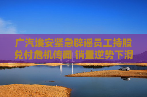 广汽埃安紧急辟谣员工持股兑付危机传闻 销量逆势下滑千亿估值大幅缩水