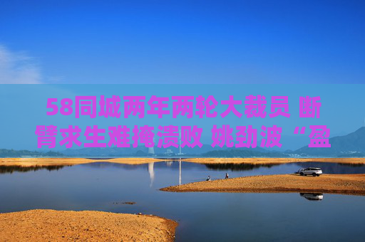 58同城两年两轮大裁员 断臂求生难掩溃败 姚劲波“盈利铁律”下业务全线失守