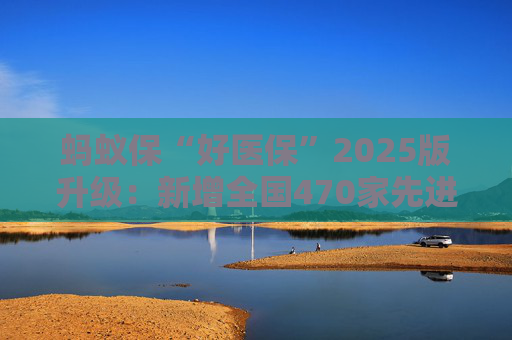 蚂蚁保“好医保”2025版升级：新增全国470家先进医院 1500多种先进药械