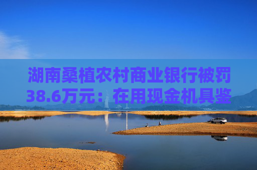 湖南桑植农村商业银行被罚38.6万元：在用现金机具鉴别能力不符合国家和行业标准等