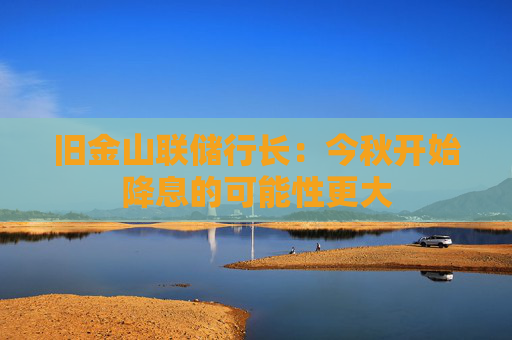 旧金山联储行长：今秋开始降息的可能性更大