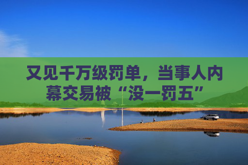 又见千万级罚单，当事人内幕交易被“没一罚五”