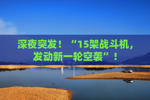 深夜突发！“15架战斗机，发动新一轮空袭”！