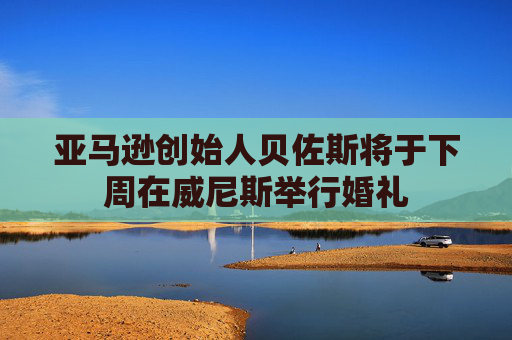 亚马逊创始人贝佐斯将于下周在威尼斯举行婚礼