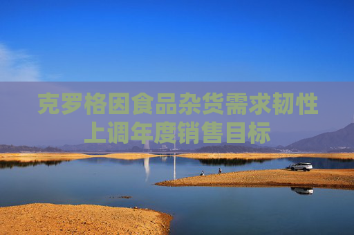 克罗格因食品杂货需求韧性上调年度销售目标