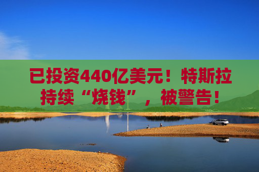 已投资440亿美元！特斯拉持续“烧钱”，被警告！