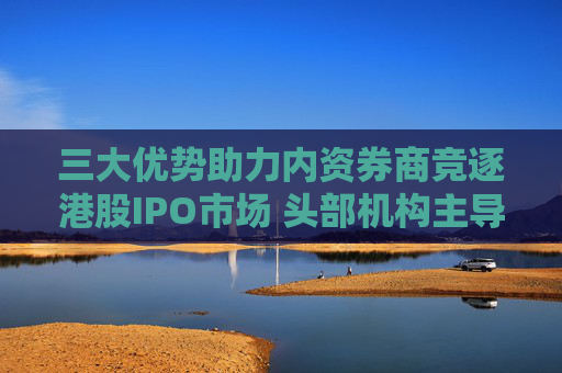 三大优势助力内资券商竞逐港股IPO市场 头部机构主导地位显现