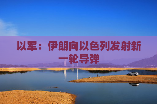 以军：伊朗向以色列发射新一轮导弹