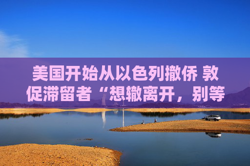 美国开始从以色列撤侨 敦促滞留者“想辙离开，别等政府”