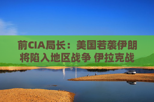 前CIA局长：美国若袭伊朗将陷入地区战争 伊拉克战争是 “严重错误”