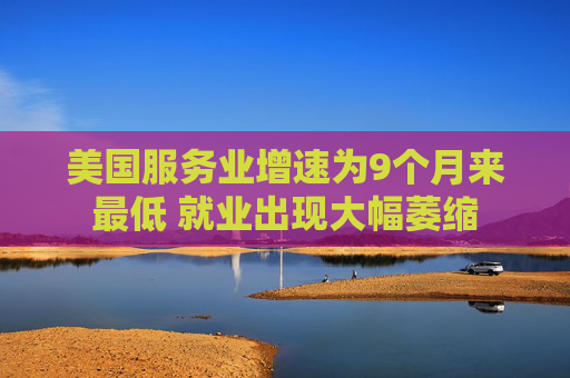 美国服务业增速为9个月来最低 就业出现大幅萎缩