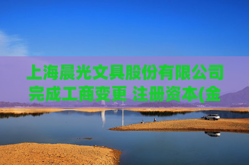 上海晨光文具股份有限公司完成工商变更 注册资本(金)变更减至92097万人民币