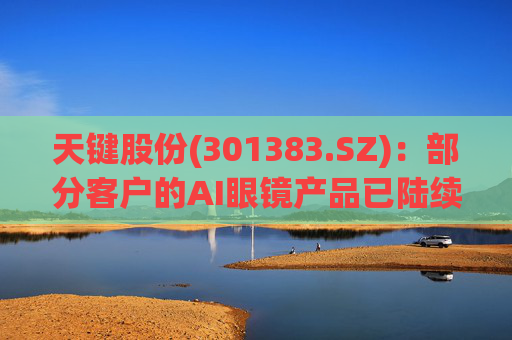 天键股份(301383.SZ)：部分客户的AI眼镜产品已陆续出货