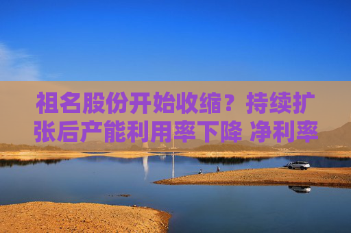 祖名股份开始收缩？持续扩张后产能利用率下降 净利率不断下滑增收不增利