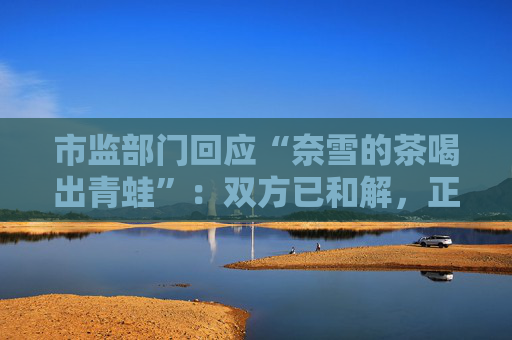 市监部门回应“奈雪的茶喝出青蛙”：双方已和解，正在溯源