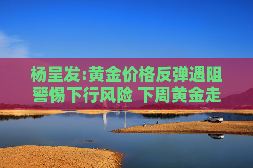 杨呈发:黄金价格反弹遇阻警惕下行风险 下周黄金走势分析