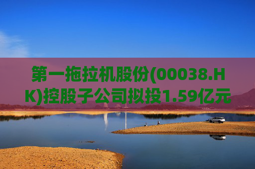 第一拖拉机股份(00038.HK)控股子公司拟投1.59亿元升级重柴生产线