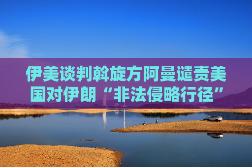 伊美谈判斡旋方阿曼谴责美国对伊朗“非法侵略行径”