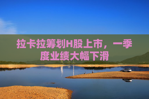 拉卡拉筹划H股上市，一季度业绩大幅下滑