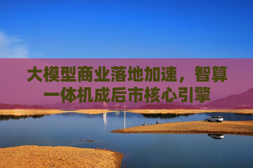 大模型商业落地加速，智算一体机成后市核心引擎