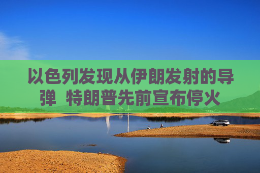以色列发现从伊朗发射的导弹  特朗普先前宣布停火
