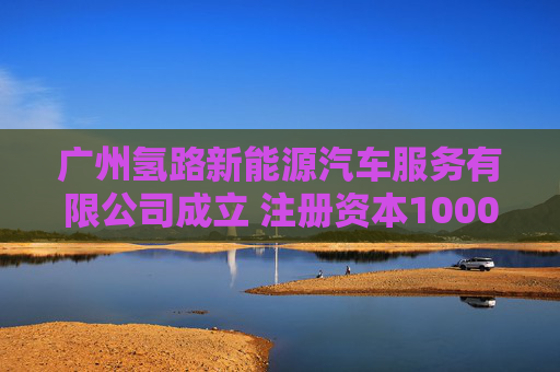 广州氢路新能源汽车服务有限公司成立 注册资本1000万人民币