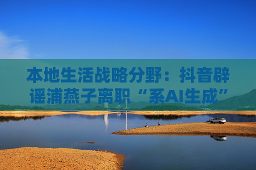 本地生活战略分野：抖音辟谣浦燕子离职“系AI生成”