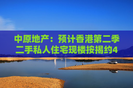 中原地产：预计香港第二季二手私人住宅现楼按揭约4100宗 环比下跌15%