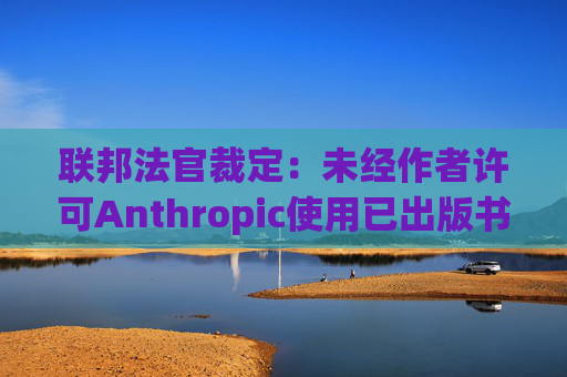 联邦法官裁定：未经作者许可Anthropic使用已出版书籍训练其AI模型合法