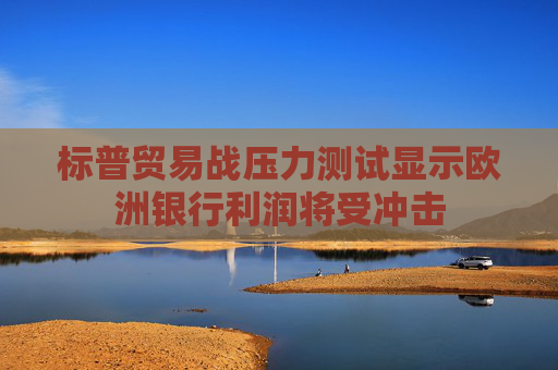 标普贸易战压力测试显示欧洲银行利润将受冲击