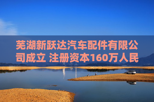 芜湖新跃达汽车配件有限公司成立 注册资本160万人民币