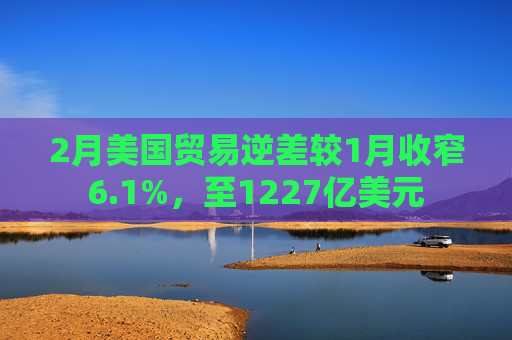 2月美国贸易逆差较1月收窄6.1%，至1227亿美元