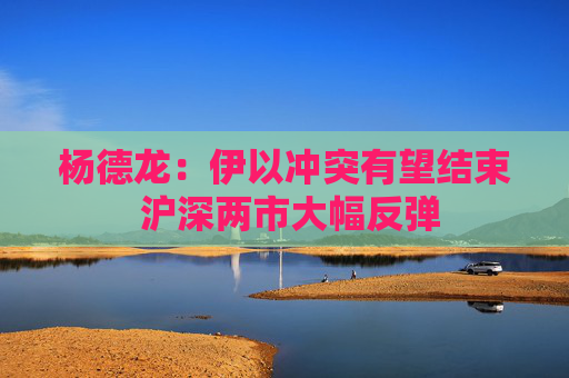 杨德龙：伊以冲突有望结束 沪深两市大幅反弹