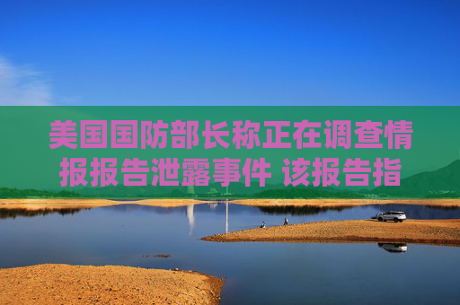 美国国防部长称正在调查情报报告泄露事件 该报告指对伊空袭影响有限