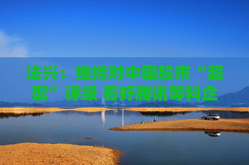 法兴：维持对中国股市“超配”评级 看好腾讯等科企“7巨人”前景